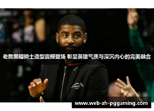 老詹黑暗骑士造型震撼登场 彰显英雄气质与深沉内心的完美融合 老詹黑暗骑士造型震撼登场 彰显英雄气质与深沉内心的完美融合