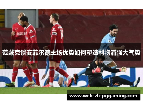 范戴克谈安菲尔德主场优势如何塑造利物浦强大气势 范戴克谈安菲尔德主场优势如何塑造利物浦强大气势