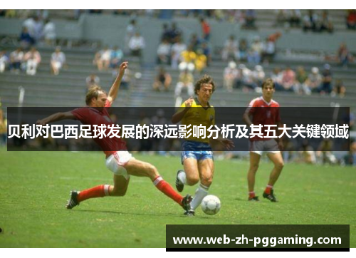 贝利对巴西足球发展的深远影响分析及其五大关键领域 贝利对巴西足球发展的深远影响分析及其五大关键领域