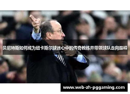 贝尼特斯如何成为纽卡斯尔球迷心中的传奇教练并带领球队走向巅峰 贝尼特斯如何成为纽卡斯尔球迷心中的传奇教练并带领球队走向巅峰