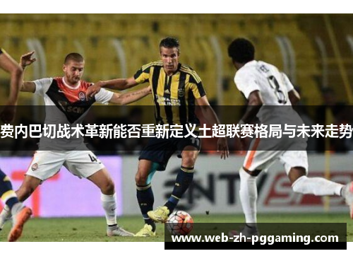 费内巴切战术革新能否重新定义土超联赛格局与未来走势 费内巴切战术革新能否重新定义土超联赛格局与未来走势