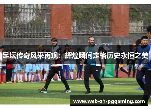 足坛传奇风采再现：辉煌瞬间定格历史永恒之美