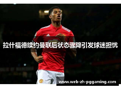 拉什福德续约曼联后状态骤降引发球迷担忧