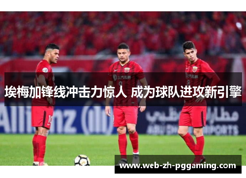 埃梅加锋线冲击力惊人 成为球队进攻新引擎 埃梅加锋线冲击力惊人 成为球队进攻新引擎